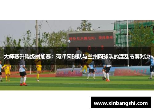 大师赛升降级附加赛：菏泽网球队与兰州网球队的混乱节奏对决